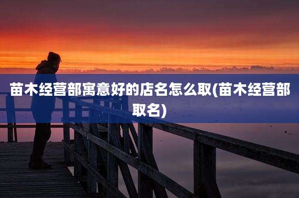 苗木经营部寓意好的店名怎么取(苗木经营部取名)