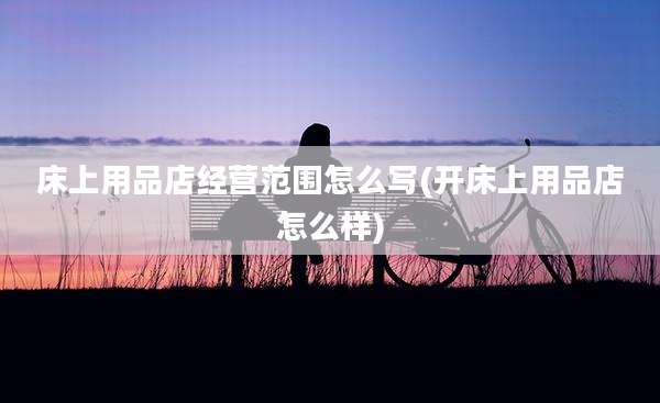 床上用品店经营范围怎么写(开床上用品店怎么样)