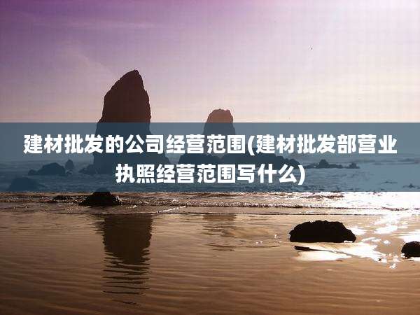 建材批发的公司经营范围(建材批发部营业执照经营范围写什么)