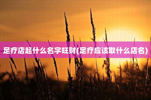 足疗店起什么名字旺财(足疗应该取什么店名)