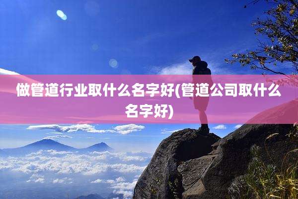 做管道行业取什么名字好(管道公司取什么名字好)