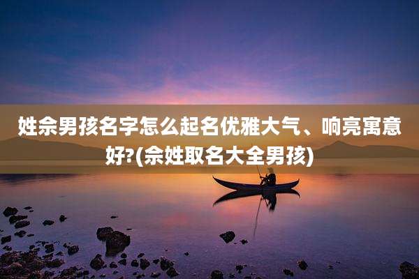姓佘男孩名字怎么起名优雅大气、响亮寓意好?(佘姓取名大全男孩)