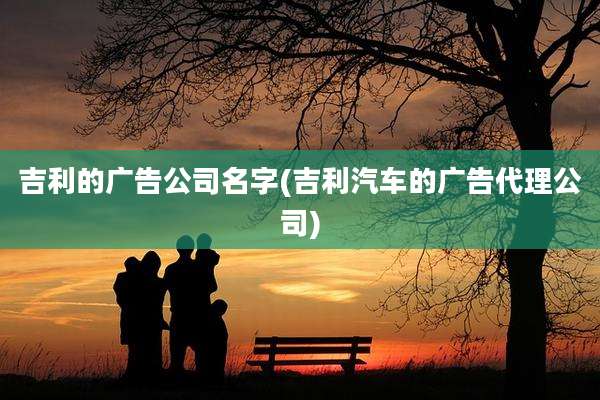 吉利的广告公司名字(吉利汽车的广告代理公司)