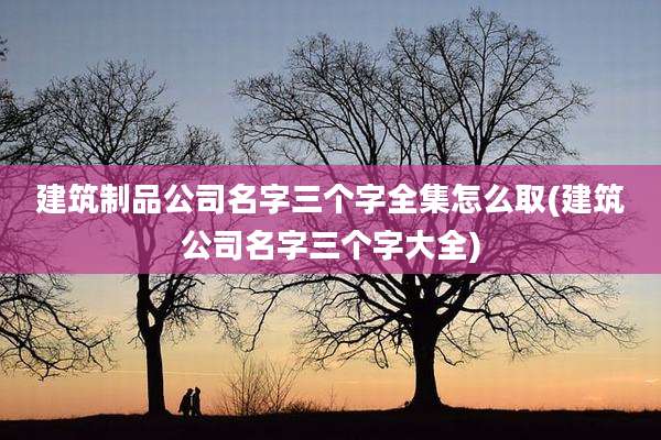 建筑制品公司名字三个字全集怎么取(建筑公司名字三个字大全)
