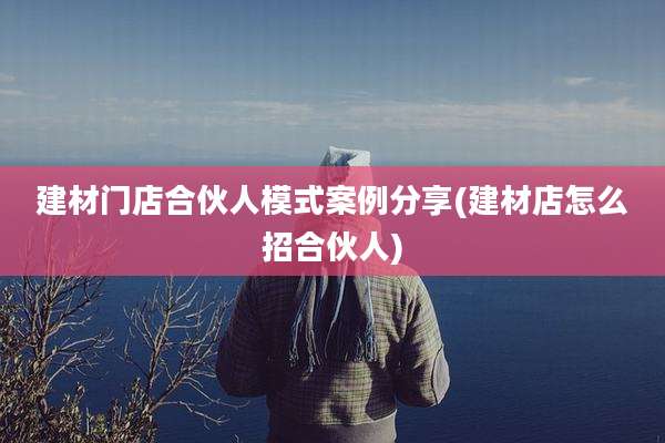 建材门店合伙人模式案例分享(建材店怎么招合伙人)