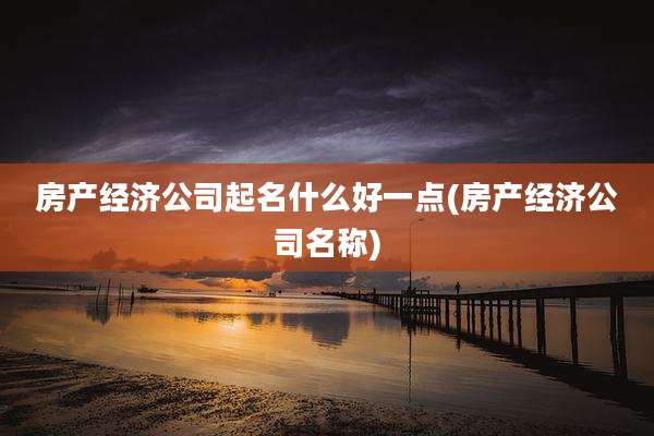 房产经济公司起名什么好一点(房产经济公司名称)