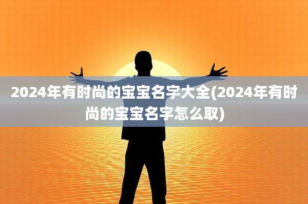 2024年有时尚的宝宝名字大全(2024年有时尚的宝宝名字怎么取)