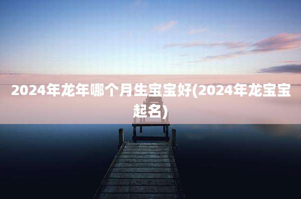 2024年龙年哪个月生宝宝好(2024年龙宝宝起名)