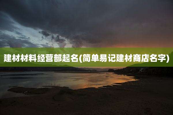 建材材料经营部起名(简单易记建材商店名字)