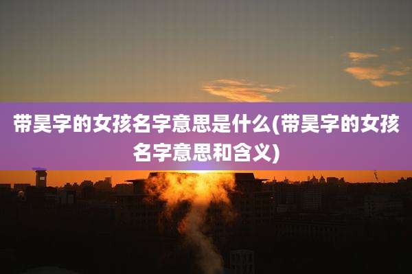 带昊字的女孩名字意思是什么(带昊字的女孩名字意思和含义)