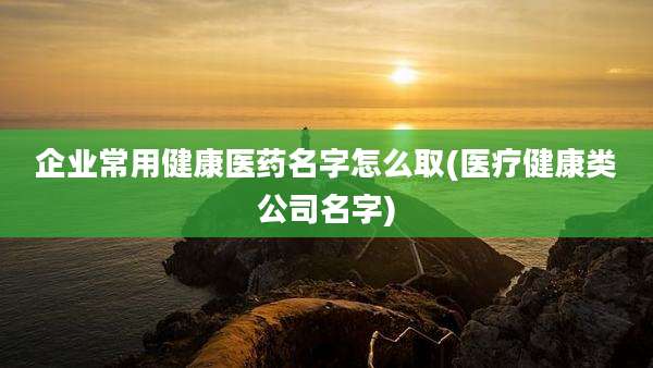 企业常用健康医药名字怎么取(医疗健康类公司名字)
