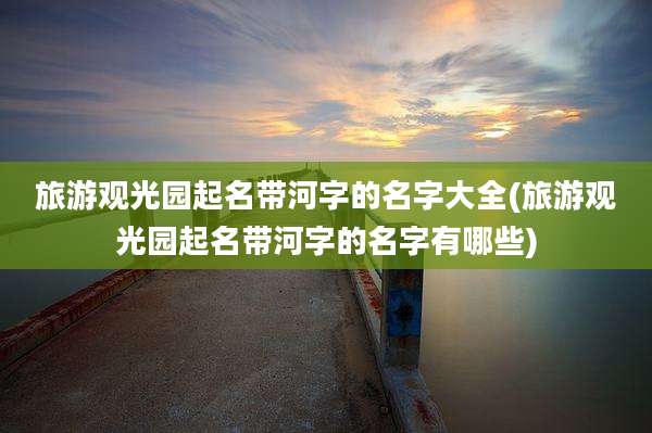 旅游观光园起名带河字的名字大全(旅游观光园起名带河字的名字有哪些)