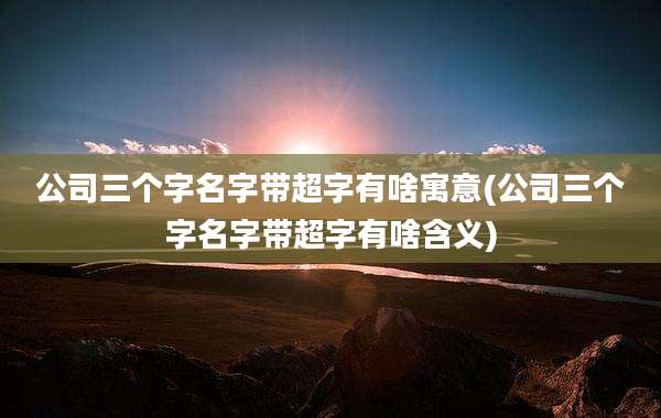 公司三个字名字带超字有啥寓意(公司三个字名字带超字有啥含义)