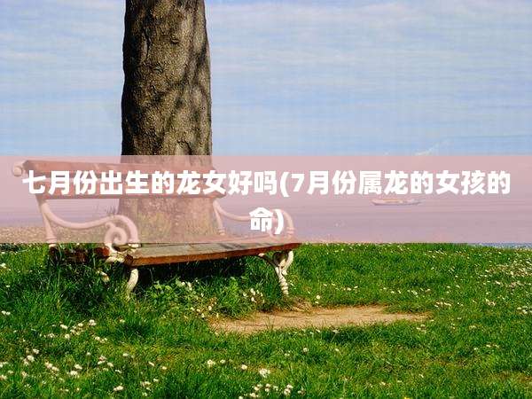 七月份出生的龙女好吗(7月份属龙的女孩的命)