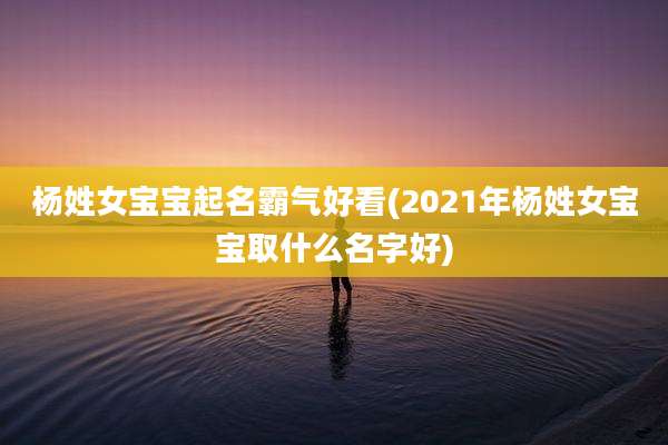 杨姓女宝宝起名霸气好看(2021年杨姓女宝宝取什么名字好)