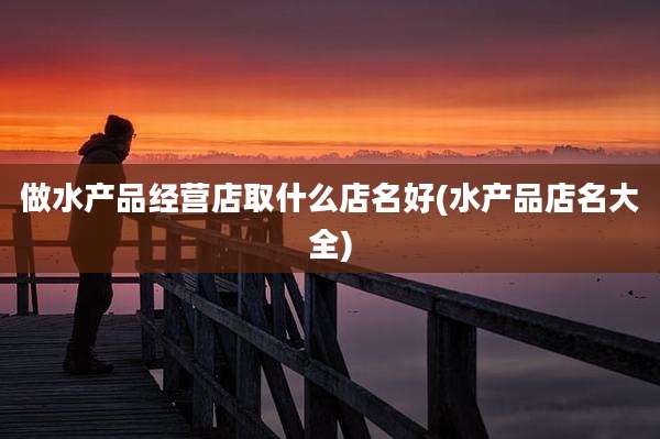 做水产品经营店取什么店名好(水产品店名大全)