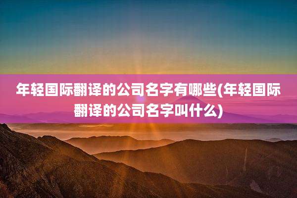 年轻国际翻译的公司名字有哪些(年轻国际翻译的公司名字叫什么)