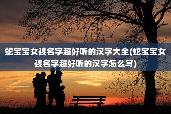 蛇宝宝女孩名字超好听的汉字大全(蛇宝宝女孩名字超好听的汉字怎么写)