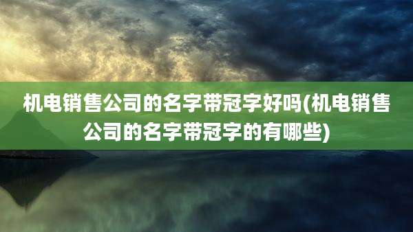 机电销售公司的名字带冠字好吗(机电销售公司的名字带冠字的有哪些)