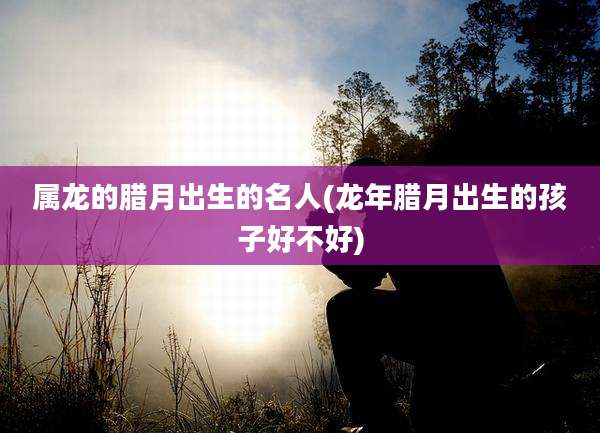 属龙的腊月出生的名人(龙年腊月出生的孩子好不好)