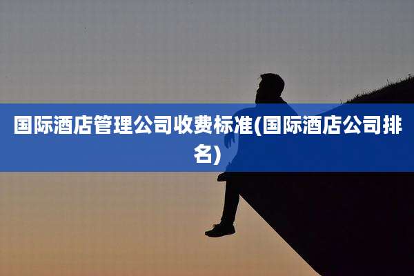 国际酒店管理公司收费标准(国际酒店公司排名)