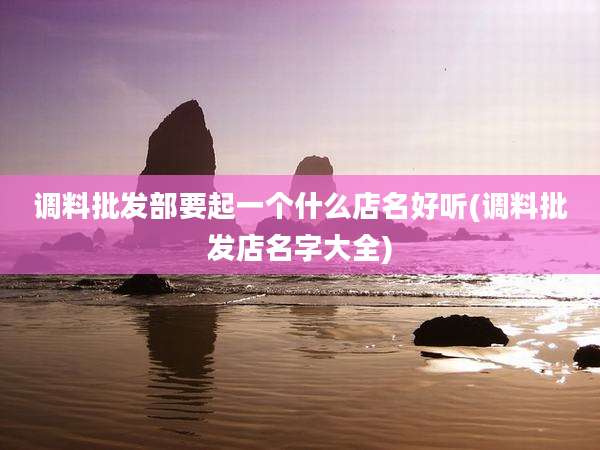 调料批发部要起一个什么店名好听(调料批发店名字大全)