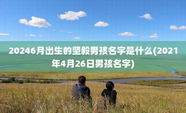 20246月出生的坚毅男孩名字是什么(2021年4月26日男孩名字)