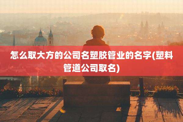 怎么取大方的公司名塑胶管业的名字(塑料管道公司取名)