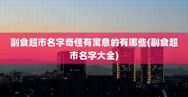 副食超市名字奇怪有寓意的有哪些(副食超市名字大全)