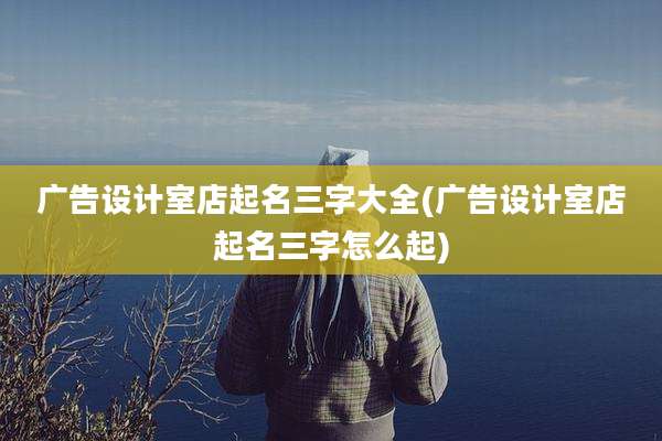 广告设计室店起名三字大全(广告设计室店起名三字怎么起)