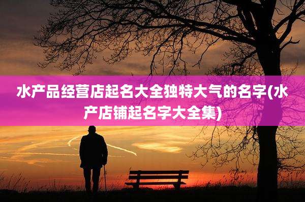 水产品经营店起名大全独特大气的名字(水产店铺起名字大全集)