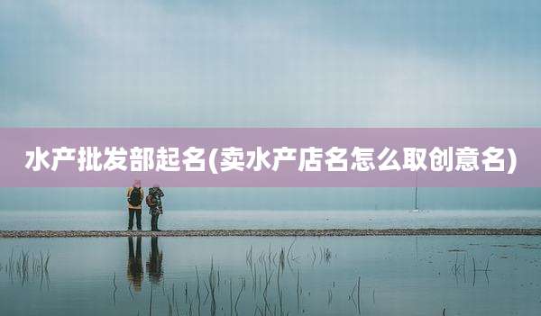 水产批发部起名(卖水产店名怎么取创意名)