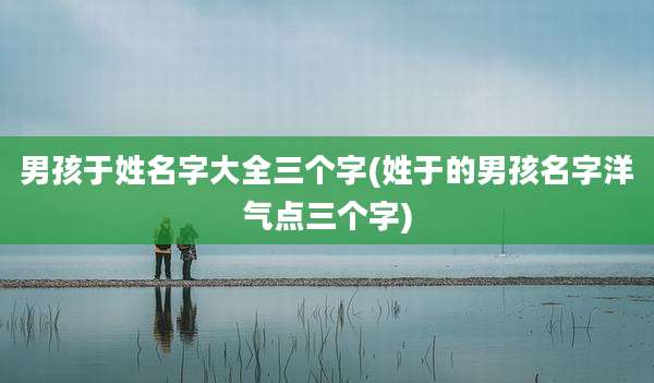 男孩于姓名字大全三个字(姓于的男孩名字洋气点三个字)