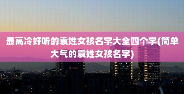 最高冷好听的袁姓女孩名字大全四个字(简单大气的袁姓女孩名字)