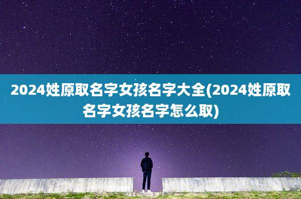 2024姓原取名字女孩名字大全(2024姓原取名字女孩名字怎么取)