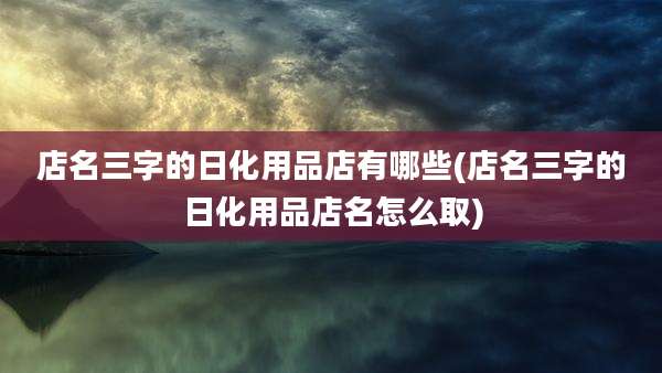 店名三字的日化用品店有哪些(店名三字的日化用品店名怎么取)