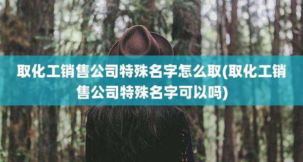 取化工销售公司特殊名字怎么取(取化工销售公司特殊名字可以吗)