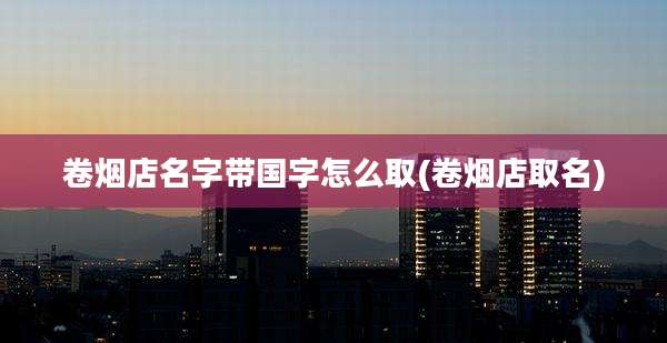 卷烟店名字带国字怎么取(卷烟店取名)