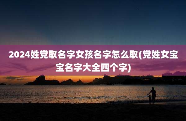 2024姓党取名字女孩名字怎么取(党姓女宝宝名字大全四个字)