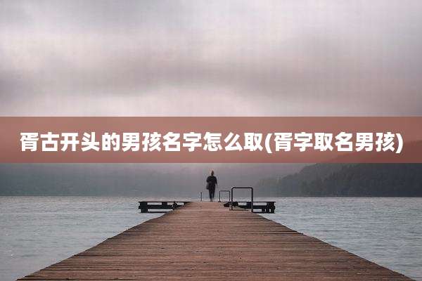 胥古开头的男孩名字怎么取(胥字取名男孩)