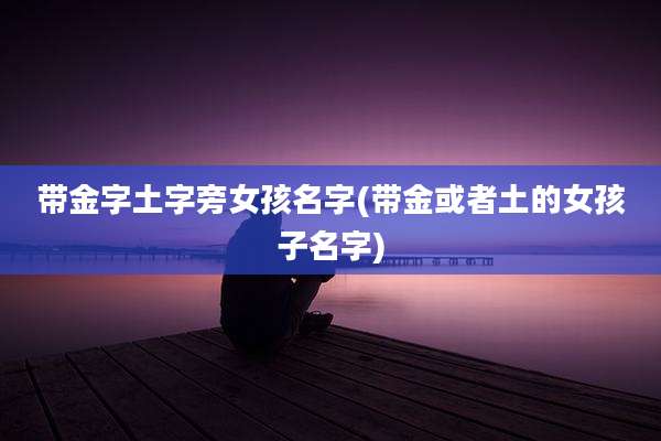 带金字土字旁女孩名字(带金或者土的女孩子名字)
