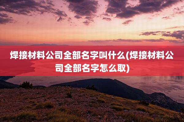 焊接材料公司全部名字叫什么(焊接材料公司全部名字怎么取)