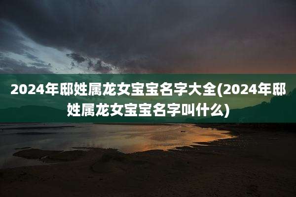 2024年邸姓属龙女宝宝名字大全(2024年邸姓属龙女宝宝名字叫什么)