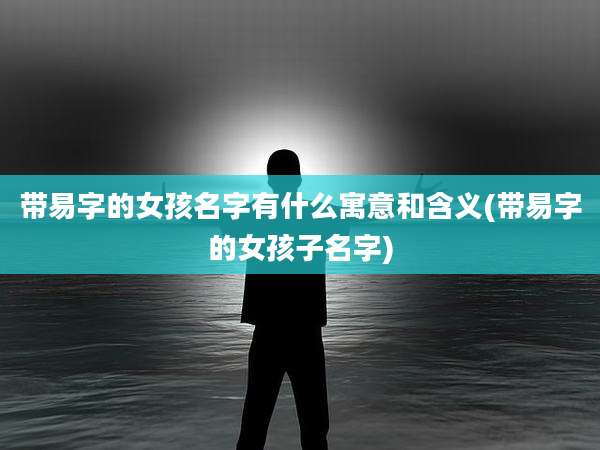 带易字的女孩名字有什么寓意和含义(带易字的女孩子名字)