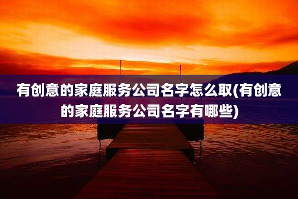 有创意的家庭服务公司名字怎么取(有创意的家庭服务公司名字有哪些)