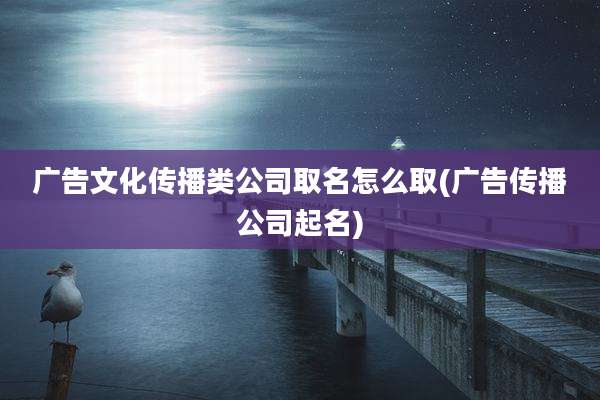 广告文化传播类公司取名怎么取(广告传播公司起名)
