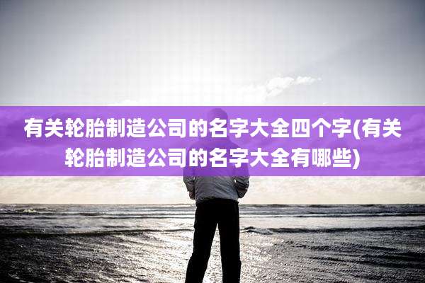 有关轮胎制造公司的名字大全四个字(有关轮胎制造公司的名字大全有哪些)
