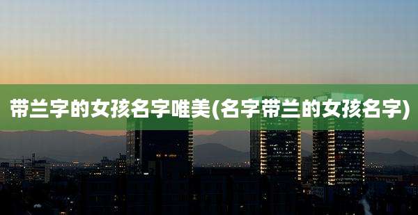 带兰字的女孩名字唯美(名字带兰的女孩名字)
