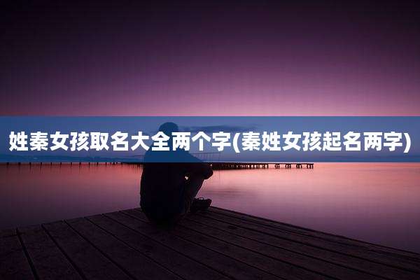 姓秦女孩取名大全两个字(秦姓女孩起名两字)