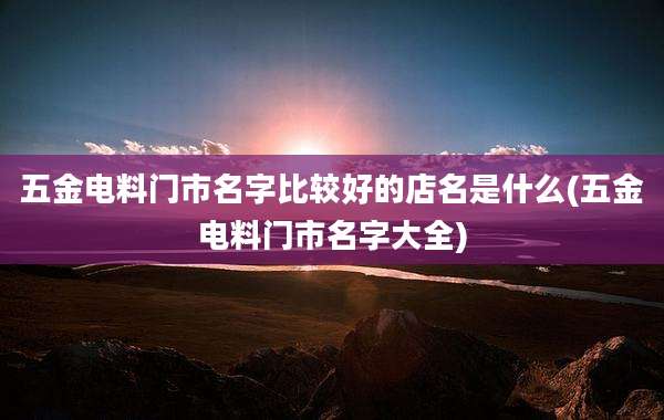 五金电料门市名字比较好的店名是什么(五金电料门市名字大全)